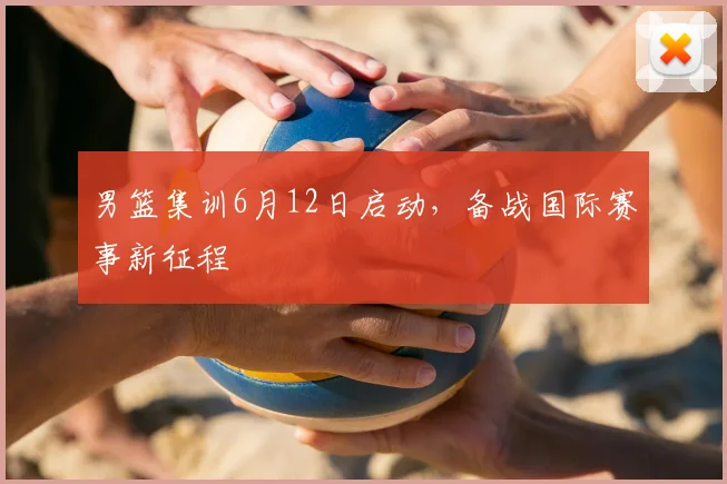 男篮集训6月12日启动，备战国际赛事新征程