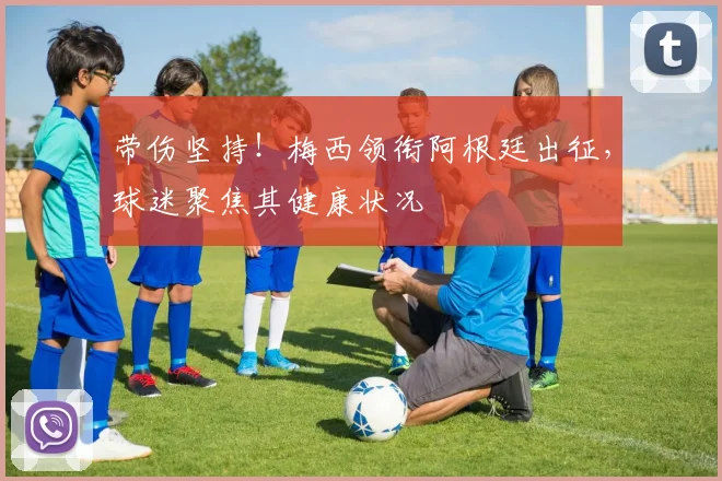 带伤坚持！梅西领衔阿根廷出征，球迷聚焦其健康状况