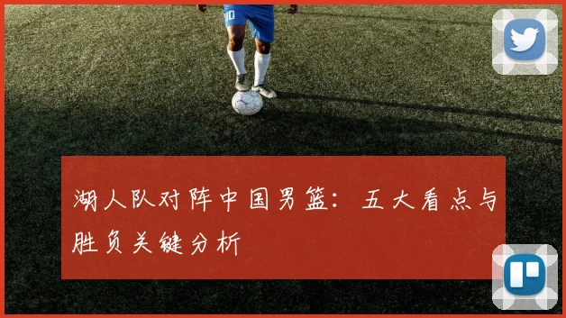 湖人队对阵中国男篮：五大看点与胜负关键分析