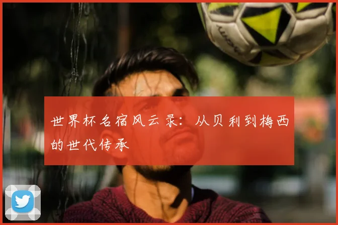 世界杯名宿风云录：从贝利到梅西的世代传承