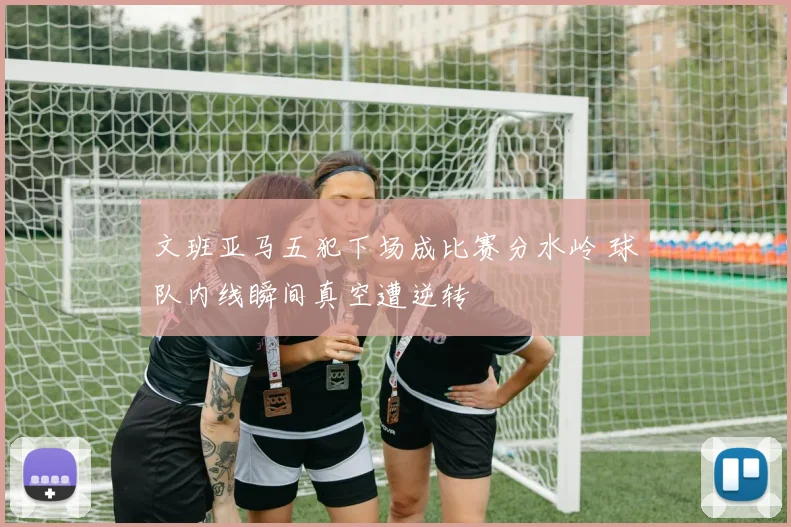 文班亚马五犯下场成比赛分水岭 球队内线瞬间真空遭逆转