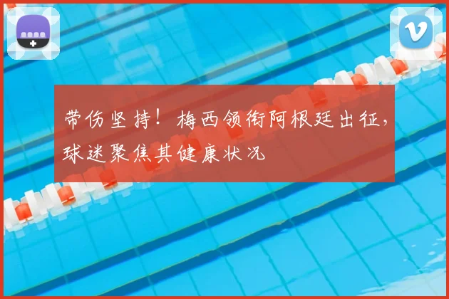 带伤坚持！梅西领衔阿根廷出征，球迷聚焦其健康状况