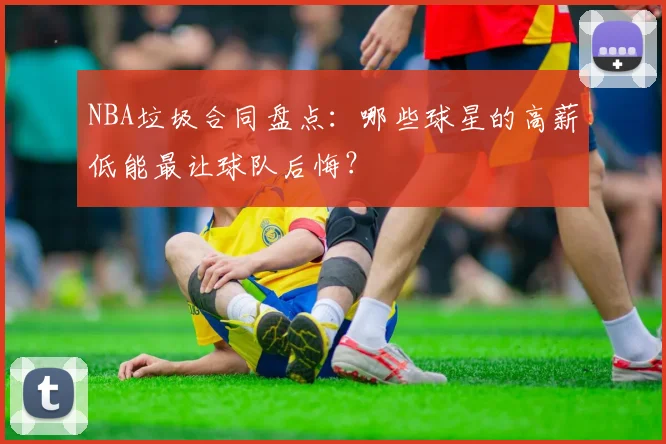 NBA垃圾合同盘点：哪些球星的高薪低能最让球队后悔？