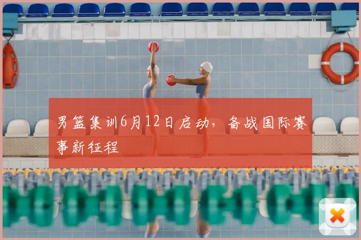男篮集训6月12日启动，备战国际赛事新征程