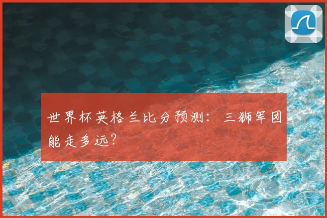 世界杯英格兰比分预测：三狮军团能走多远？