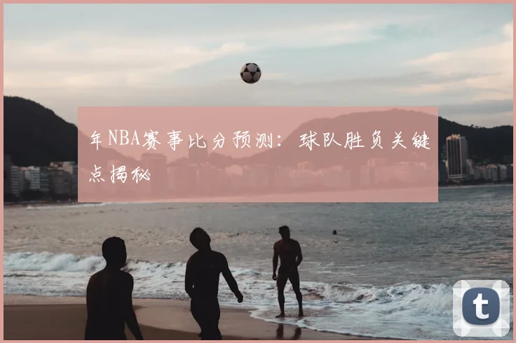 年NBA赛事比分预测:球队胜负关键点揭秘