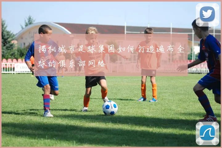 揭秘城市足球集团如何打造遍布全球的俱乐部网络