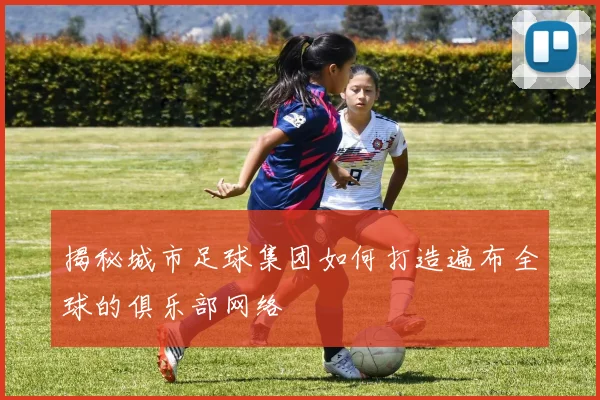揭秘城市足球集团如何打造遍布全球的俱乐部网络