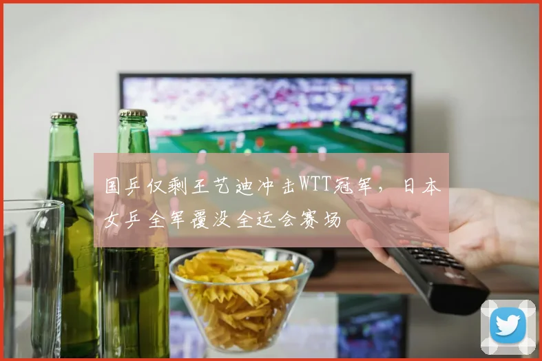 国乒仅剩王艺迪冲击WTT冠军，日本女乒全军覆没全运会赛场