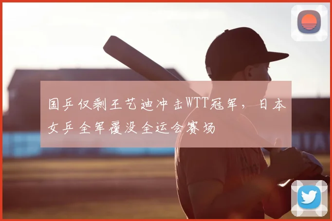 国乒仅剩王艺迪冲击WTT冠军，日本女乒全军覆没全运会赛场