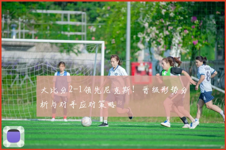 大比分2-1领先尼克斯!晋级形势分析与对手应对策略